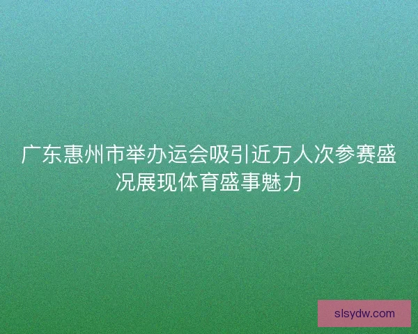 广东惠州市举办运会吸引近万人次参赛盛况展现体育盛事魅力
