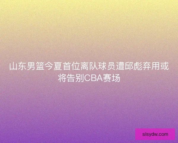山东男篮今夏首位离队球员遭邱彪弃用或将告别CBA赛场