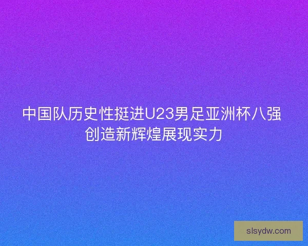 中国队历史性挺进U23男足亚洲杯八强 创造新辉煌展现实力