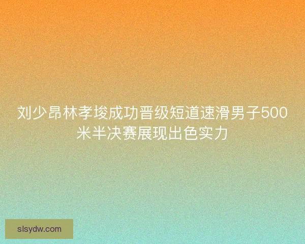 刘少昂林孝埈成功晋级短道速滑男子500米半决赛展现出色实力