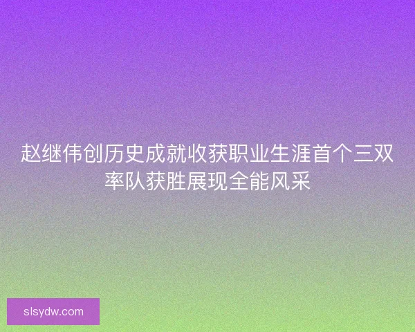赵继伟创历史成就收获职业生涯首个三双率队获胜展现全能风采